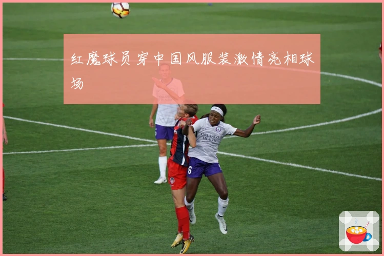 红魔球员穿中国风服装激情亮相球场