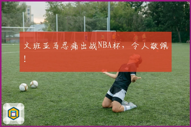 文班亚马忍痛出战NBA杯，令人敬佩！