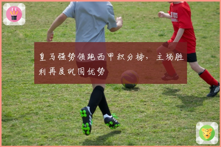 皇马强势领跑西甲积分榜，主场胜利再度巩固优势