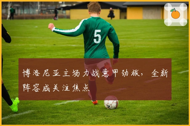 博洛尼亚主场力战意甲劲旅，全新阵容成关注焦点