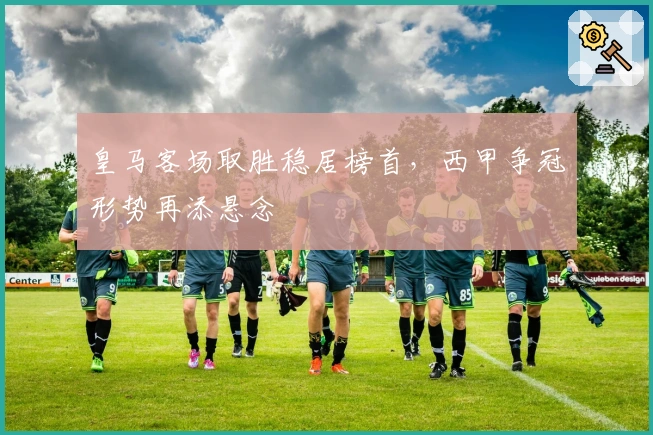 皇马客场取胜稳居榜首，西甲争冠形势再添悬念