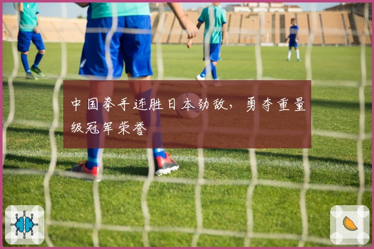 中国拳手连胜日本劲敌，勇夺重量级冠军荣誉