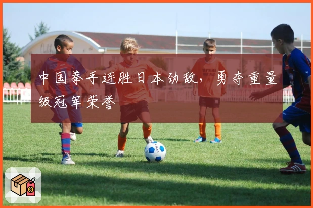 中国拳手连胜日本劲敌，勇夺重量级冠军荣誉