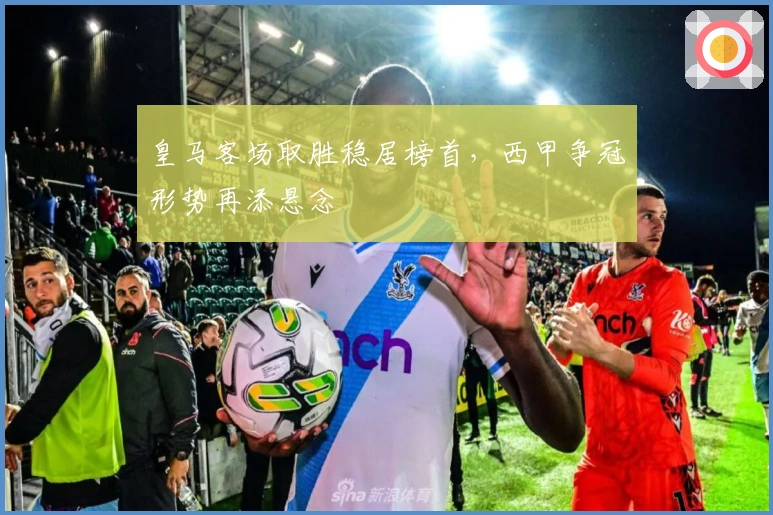 皇马客场取胜稳居榜首，西甲争冠形势再添悬念