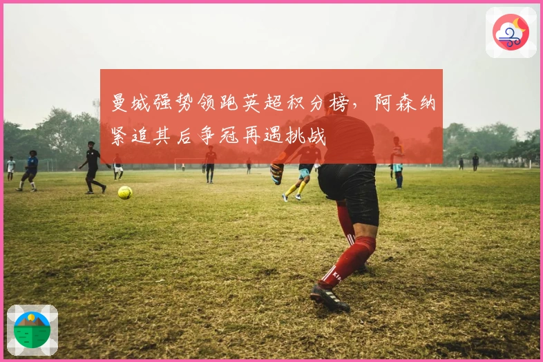 曼城强势领跑英超积分榜，阿森纳紧追其后争冠再遇挑战