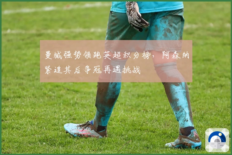 曼城强势领跑英超积分榜，阿森纳紧追其后争冠再遇挑战